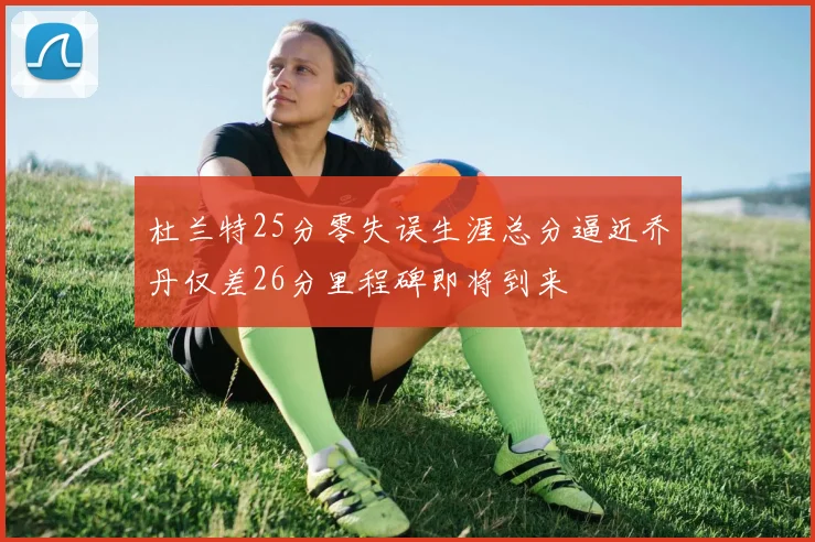 杜兰特25分零失误生涯总分逼近乔丹仅差26分里程碑即将到来