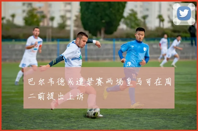 巴尔韦德或遭禁赛两场皇马可在周二前提出上诉