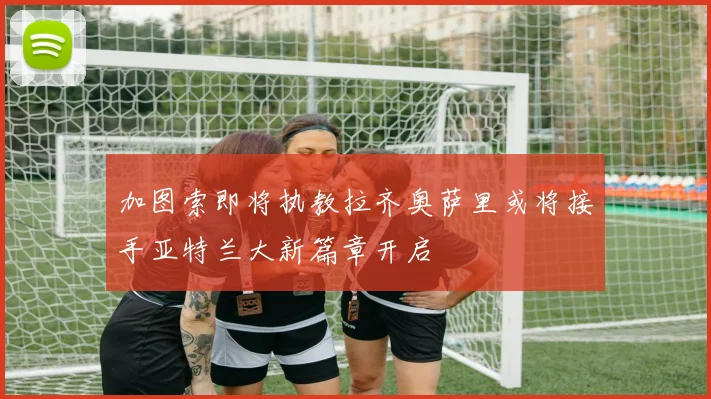 加图索即将执教拉齐奥萨里或将接手亚特兰大新篇章开启