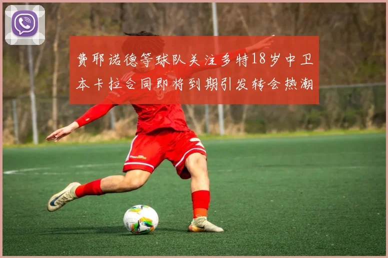 费耶诺德等球队关注多特18岁中卫本卡拉合同即将到期引发转会热潮