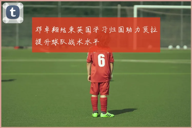 邓卓翔结束英国学习归国助力莫拉提升球队战术水平
