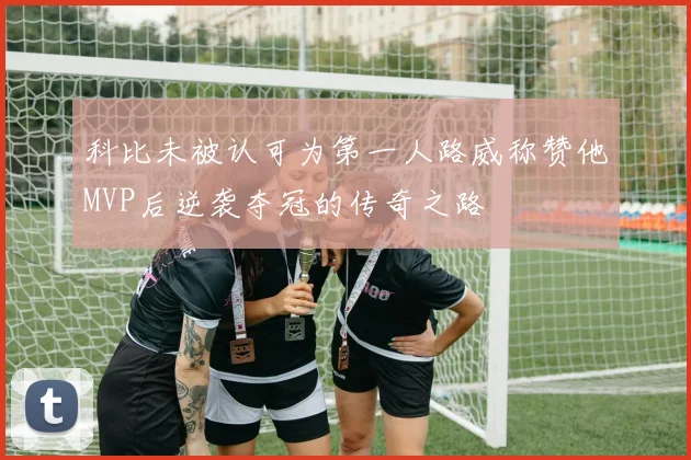 科比未被认可为第一人路威称赞他MVP后逆袭夺冠的传奇之路