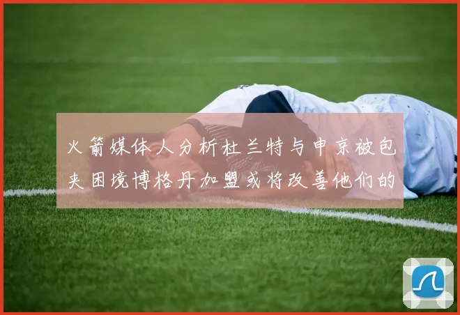 火箭媒体人分析杜兰特与申京被包夹困境博格丹加盟或将改善他们的进攻空间