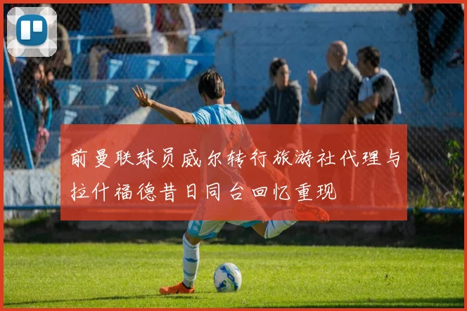 前曼联球员威尔转行旅游社代理与拉什福德昔日同台回忆重现
