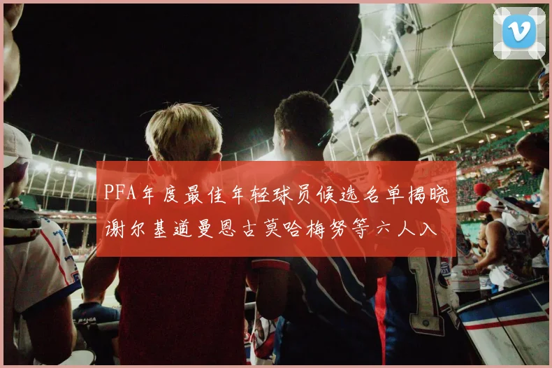 PFA年度最佳年轻球员候选名单揭晓谢尔基道曼恩古莫哈梅努等六人入围